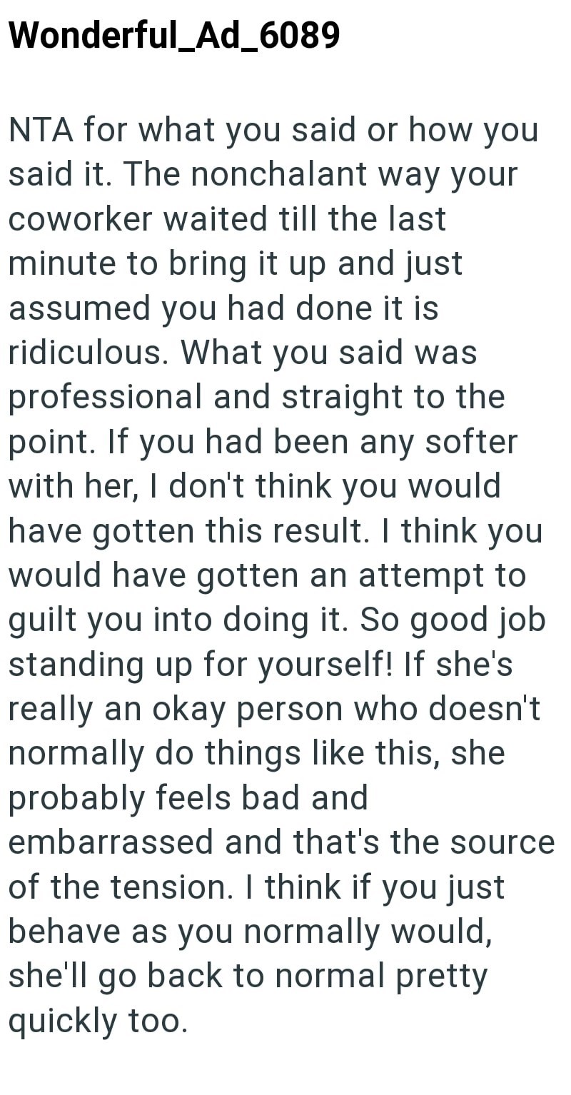 Wonderful_Ad_6089 NTA for what you said or how you said it. The nonchalant way your coworker waited till the last minute to bring it up and just assumed you had done it is ridiculous. What you said was professional and straight to the point. If you had been any softer with her, I don't think you would have gotten this result. I think you would have gotten an attempt to guilt you into doing it. So good job standing up for yourself! If she's really an okay person who doesn't normally do things lik