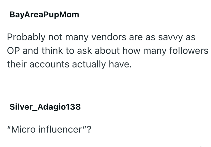 BayAreaPupMom Probably not many vendors are as savvy as OP and think to ask about how many followers their accounts actually have. Silver_Adagio138 "Micro influencer"?