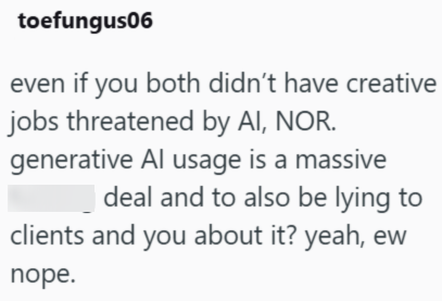 toefungus06 even if you both didn't have creative jobs threatened by AI, NOR. generative Al usage is a massive deal and to also be lying to clients and you about it? yeah, ew nope.
