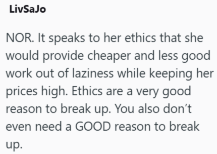 LivSaJo NOR. It speaks to her ethics that she would provide cheaper and less good work out of laziness while keeping her prices high. Ethics are a very good reason to break up. You also don't even need a GOOD reason to break up.