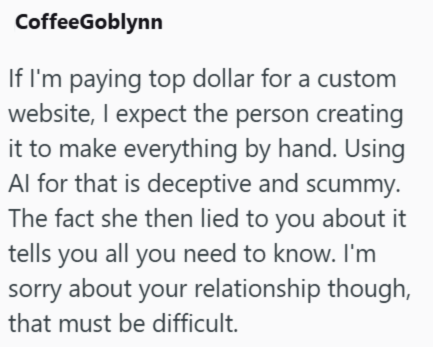 CoffeeGoblynn If I'm paying top dollar for a custom website, I expect the person creating it to make everything by hand. Using Al for that is deceptive and scummy. The fact she then lied to you about it tells you all you need to know. I'm sorry about your relationship though, that must be difficult.