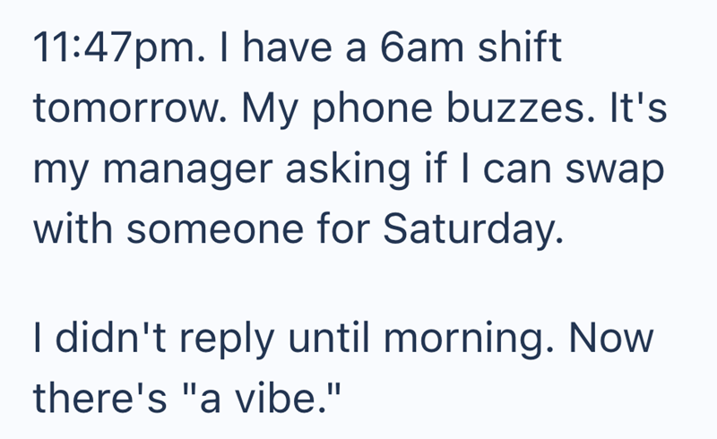 11:47pm. I have a 6am shift tomorrow. My phone buzzes. It's my manager asking if I can swap with someone for Saturday. I didn't reply until morning. Now there's "a vibe."