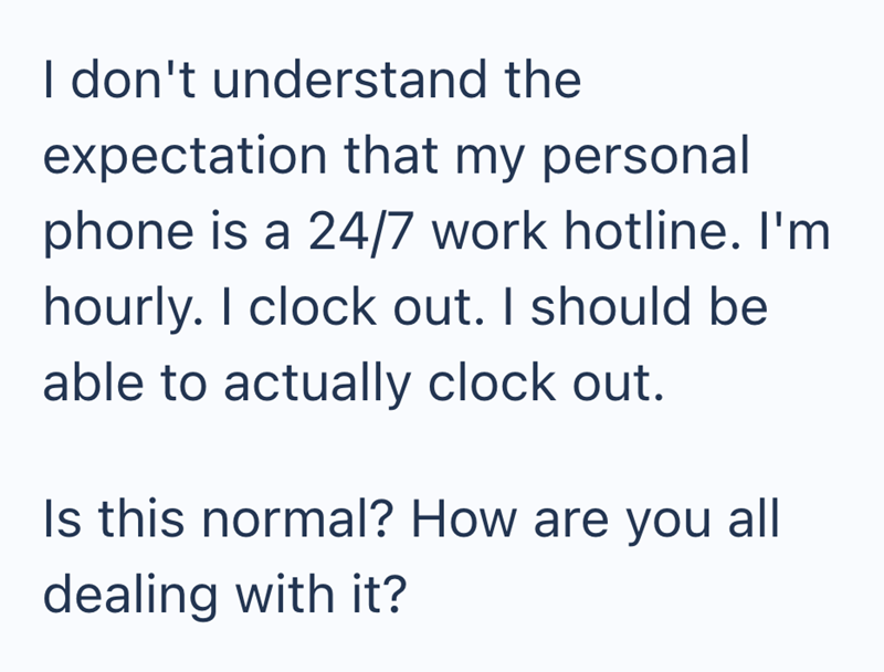 I don't understand the expectation that my personal phone is a 24/7 work hotline. I'm hourly. I clock out. I should be able to actually clock out. Is this normal? How are you all dealing with it?