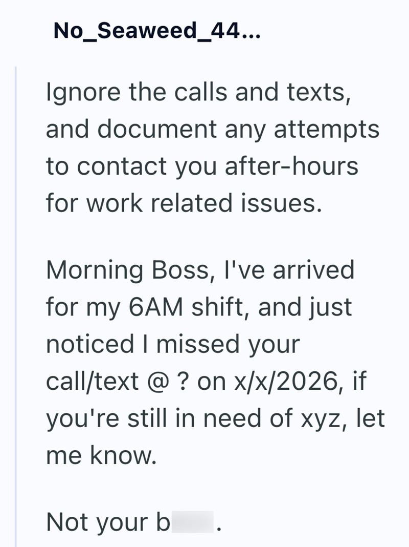 No_Seaweed_44... Ignore the calls and texts, and document any attempts to contact you after-hours for work related issues. Morning Boss, I've arrived for my 6AM shift, and just noticed I missed your call/text @ ? on x/x/2026, if you're still in need of xyz, let me know. Not your b