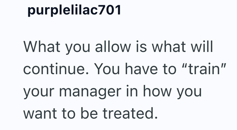 purplelilac701 What you allow is what will continue. You have to "train" your manager in how you want to be treated.