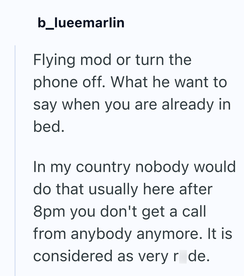 b_lueemarlin Flying mod or turn the phone off. What he want to say when you are already in bed. In my country nobody would do that usually here after 8pm you don't get a call from anybody anymore. It is considered as very r de.