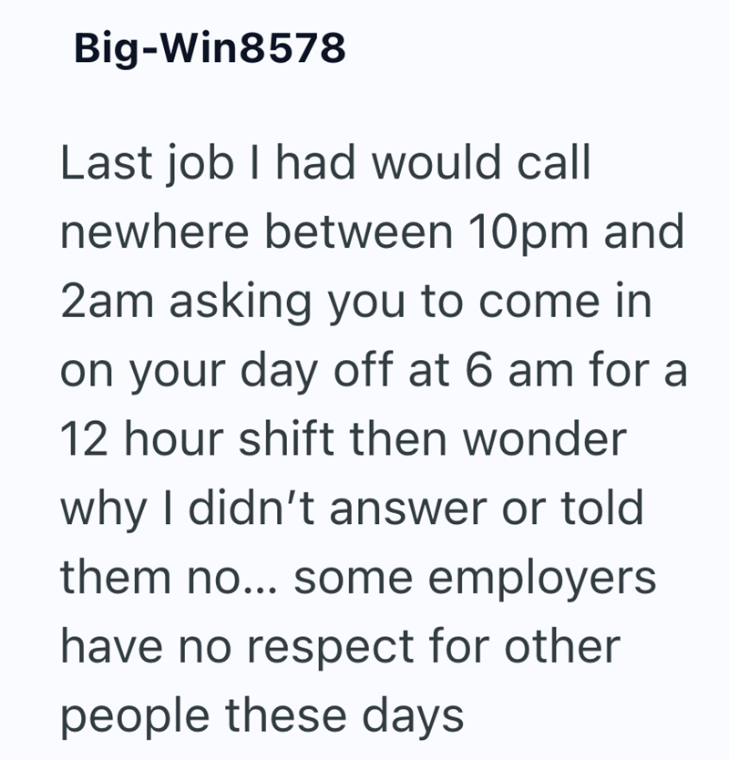 Big-Win8578 Last job I had would call newhere between 10pm and 2am asking you to come in on your day off at 6 am for a 12 hour shift then wonder why I didn't answer or told them no... some employers have no respect for other people these days