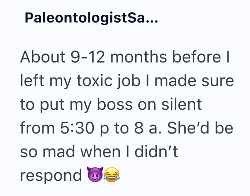 PaleontologistSa... About 9-12 months before I left my toxic job I made sure to put my boss on silent from 5:30 p to 8 a. She'd be so mad when I didn't respond