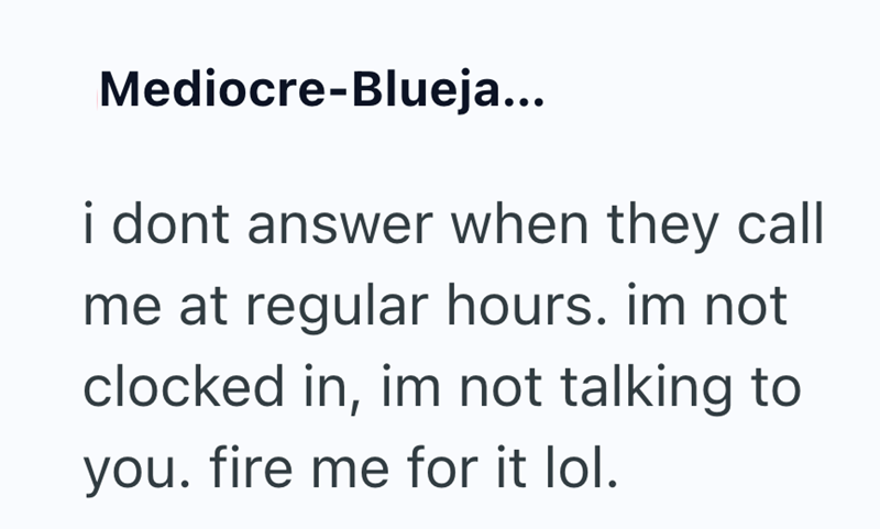 Mediocre-Blueja... i dont answer when they call me at regular hours. im not clocked in, im not talking to you. fire me for it lol.