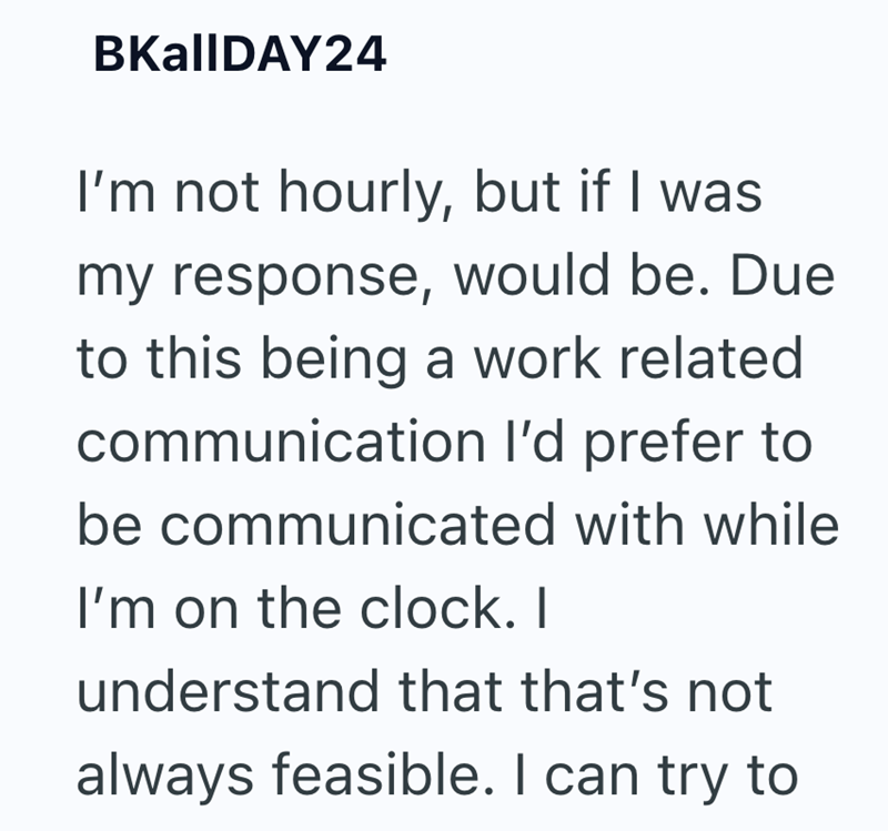 BKalIDAY24 I'm not hourly, but if I was my response, would be. Due to this being a work related communication I'd prefer to be communicated with while I'm on the clock. I understand that that's not always feasible. I can try to