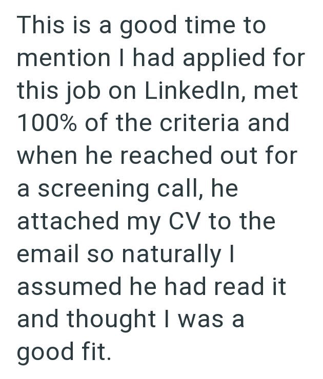 This is a good time to mention I had applied for this job on LinkedIn, met 100% of the criteria and when he reached out for a screening call, he attached my CV to the email so naturally I assumed he had read it and thought I was a good fit.