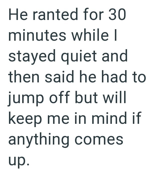 He ranted for 30 minutes while I stayed quiet and then said he had to jump off but will keep me in mind if anything comes up.