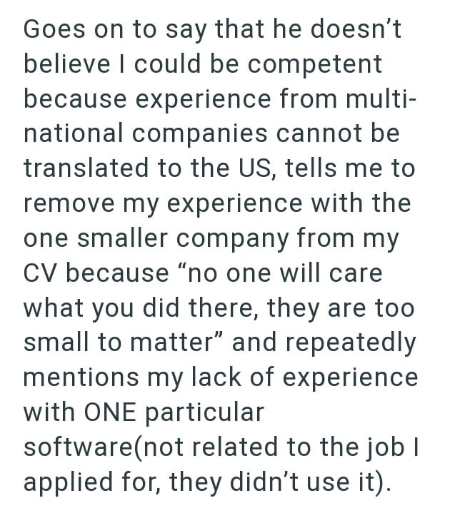 Goes on to say that he doesn't believe I could be competent because experience from multi- national companies cannot be translated to the US, tells me to remove my experience with the one smaller company from my CV because "no one will care what you did there, they are too small to matter" and repeatedly mentions my lack of experience with ONE particular software(not related to the job I applied for, they didn't use it).