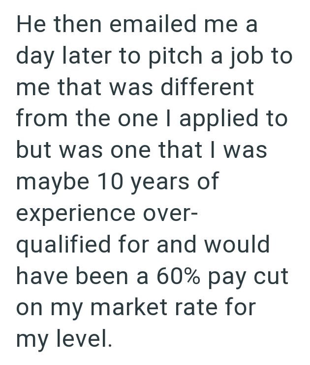 He then emailed me a day later to pitch a job to me that was different from the one I applied to but was one that I was maybe 10 years of experience over- qualified for and would have been a 60% pay cut on my market rate for my level.