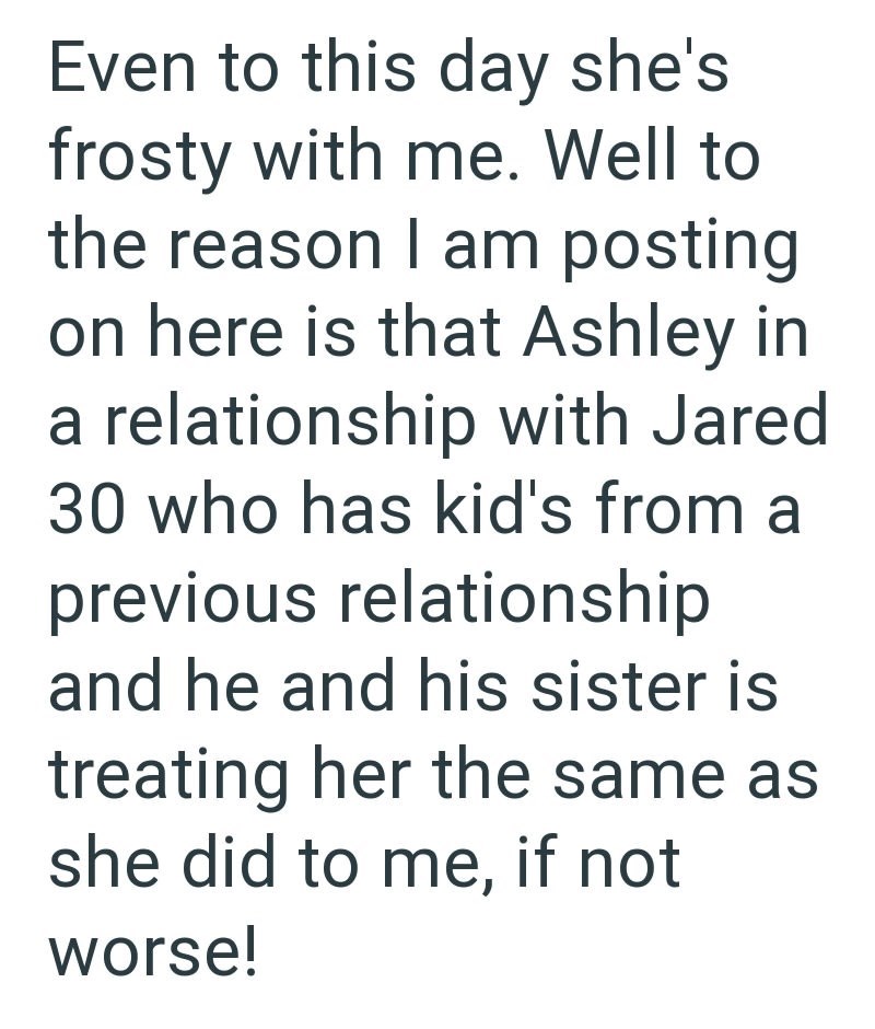 Even to this day she's frosty with me. Well to the reason I am posting on here is that Ashley in a relationship with Jared 30 who has kid's from a previous relationship and he and his sister is treating her the same as she did to me, if not worse!