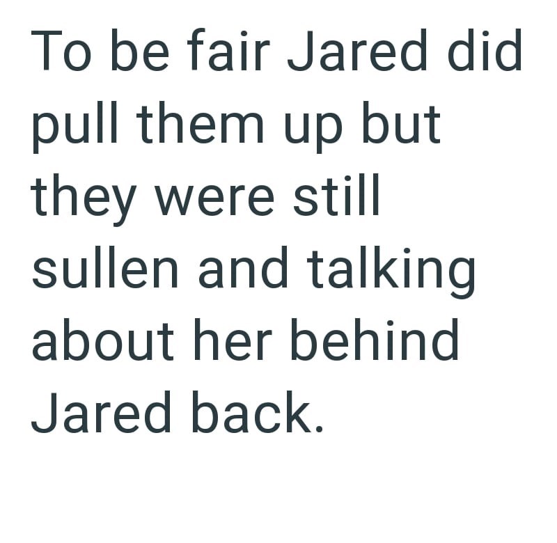 To be fair Jared did pull them up but they were still sullen and talking about her behind Jared back.