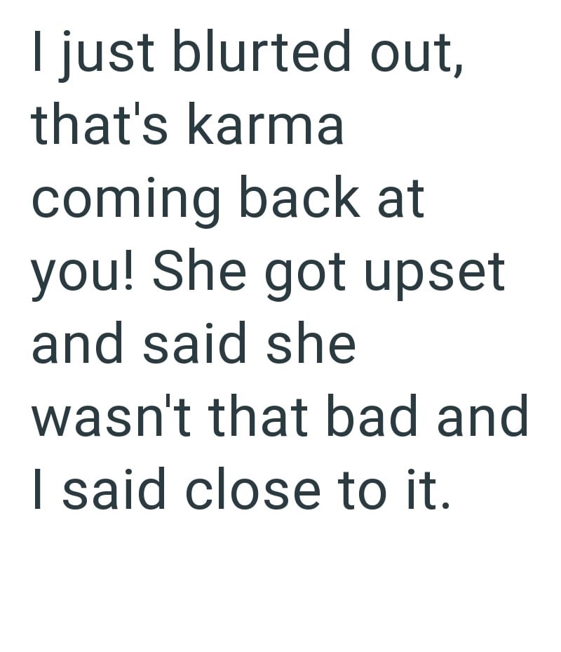 I just blurted out, that's karma coming back at you! She got upset and said she wasn't that bad and I said close to it.