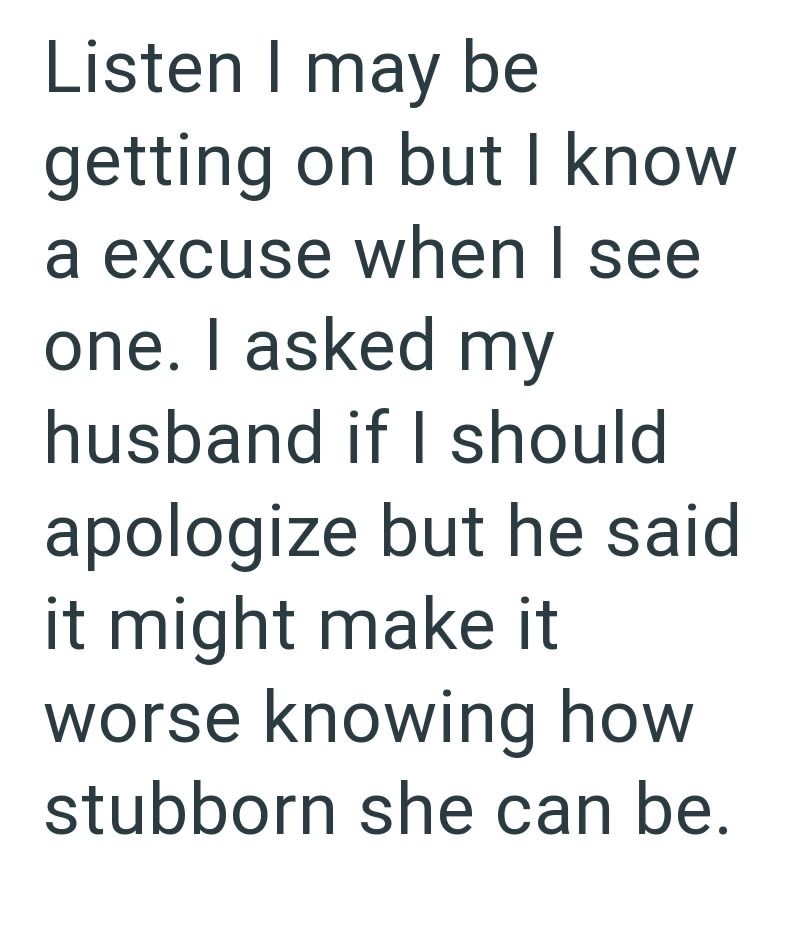 Listen I may be getting on but I know a excuse when I see one. I asked my husband if I should. apologize but he said. it might make it worse knowing how stubborn she can be.