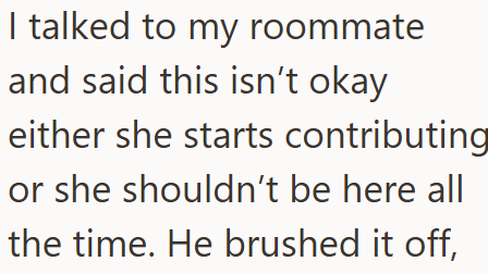 I talked to my roommate and said this isn't okay either she starts contributing or she shouldn't be here all the time. He brushed it off,