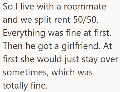 So I live with a roommate and we split rent 50/50. Everything was fine at first. Then he got a girlfriend. At first she would just stay over sometimes, which was totally fine.