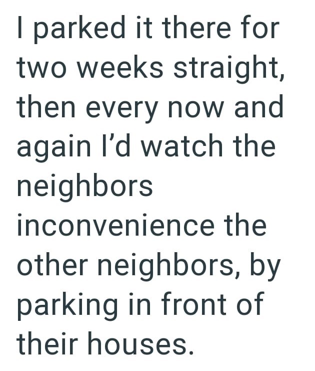I parked it there for two weeks straight, then every now and again I'd watch the neighbors inconvenience the other neighbors, by parking in front of their houses.