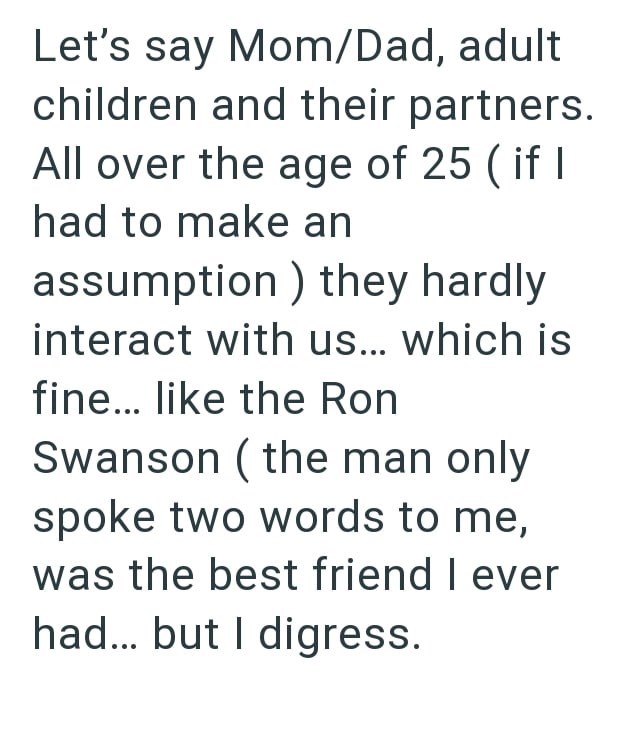 Let's say Mom/Dad, adult children and their partners. All over the age of 25 (if I had to make an assumption) they hardly interact with us... which is fine... like the Ron Swanson (the man only spoke two words to me, was the best friend I ever had... but I digress.