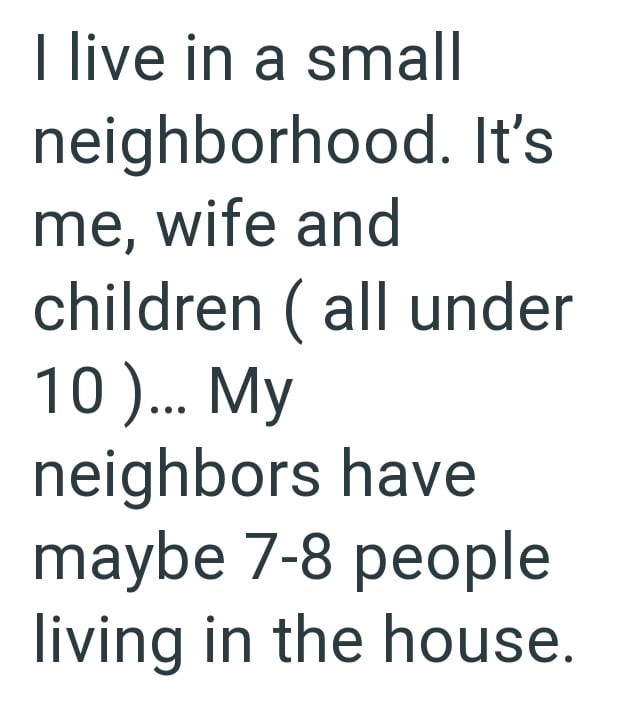 I live in a small neighborhood. It's me, wife and children (all under 10 )... My neighbors have maybe 7-8 people living in the house.
