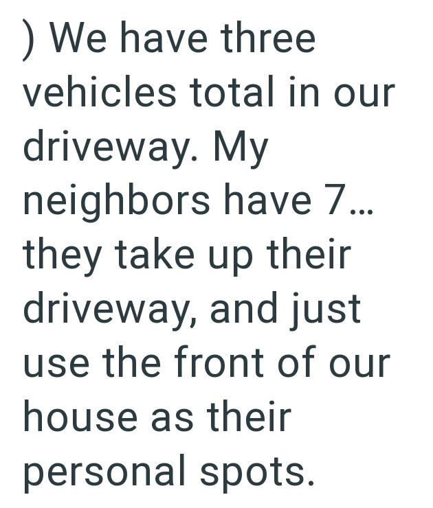 ) We have three vehicles total in our driveway. My neighbors have 7... they take up their driveway, and just use the front of our house as their personal spots.