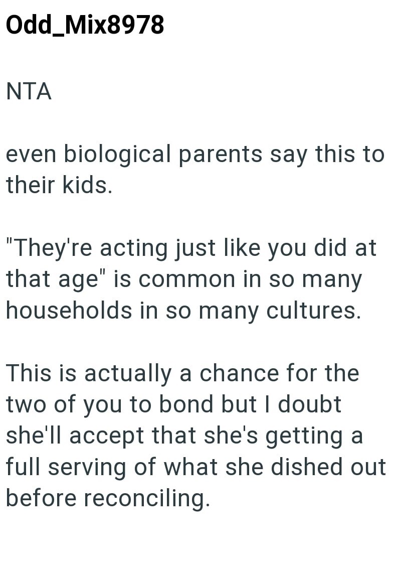 Odd_Mix8978 NTA even biological parents say this to their kids. "They're acting just like you did at that age" is common in so many households in so many cultures. This is actually a chance for the two of you to bond but I doubt she'll accept that she's getting a full serving of what she dished out before reconciling.