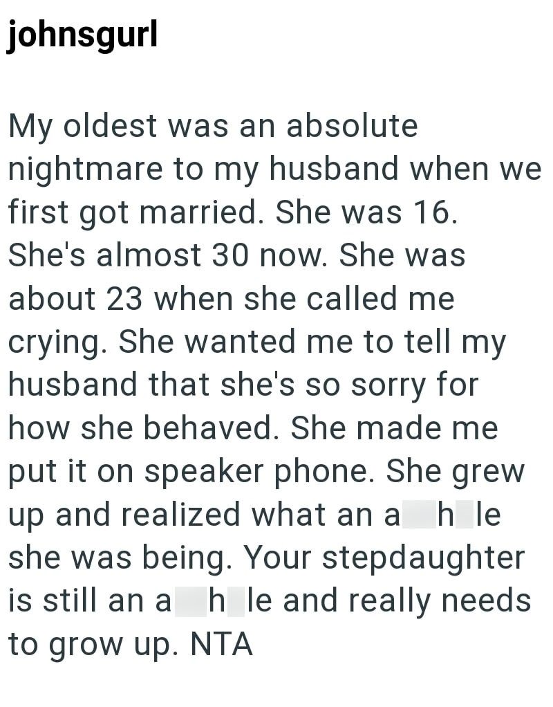 johnsgurl My oldest was an absolute nightmare to my husband when we first got married. She was 16. She's almost 30 now. She was about 23 when she called me crying. She wanted me to tell my husband that she's so sorry for how she behaved. She made me put it on speaker phone. She grew up and realized what an a h le she was being. Your stepdaughter is still an a h_le and really needs to grow up. NTA
