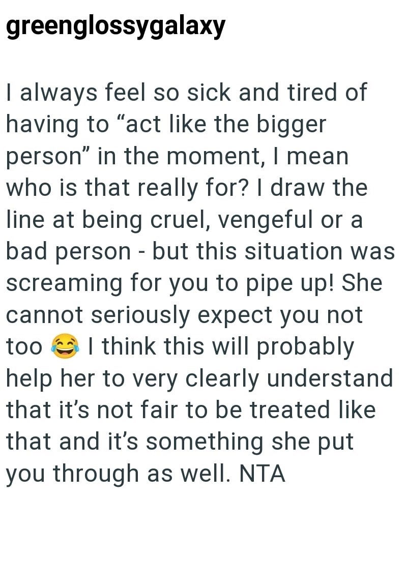 greenglossygalaxy I always feel so sick and tired of having to "act like the bigger person" in the moment, I mean who is that really for? I draw the line at being cruel, vengeful or a bad person - but this situation was screaming for you to pipe up! She cannot seriously expect you not too help her to very clearly understand I think this will probably that it's not fair to be treated like that and it's something she put you through as well. NTA