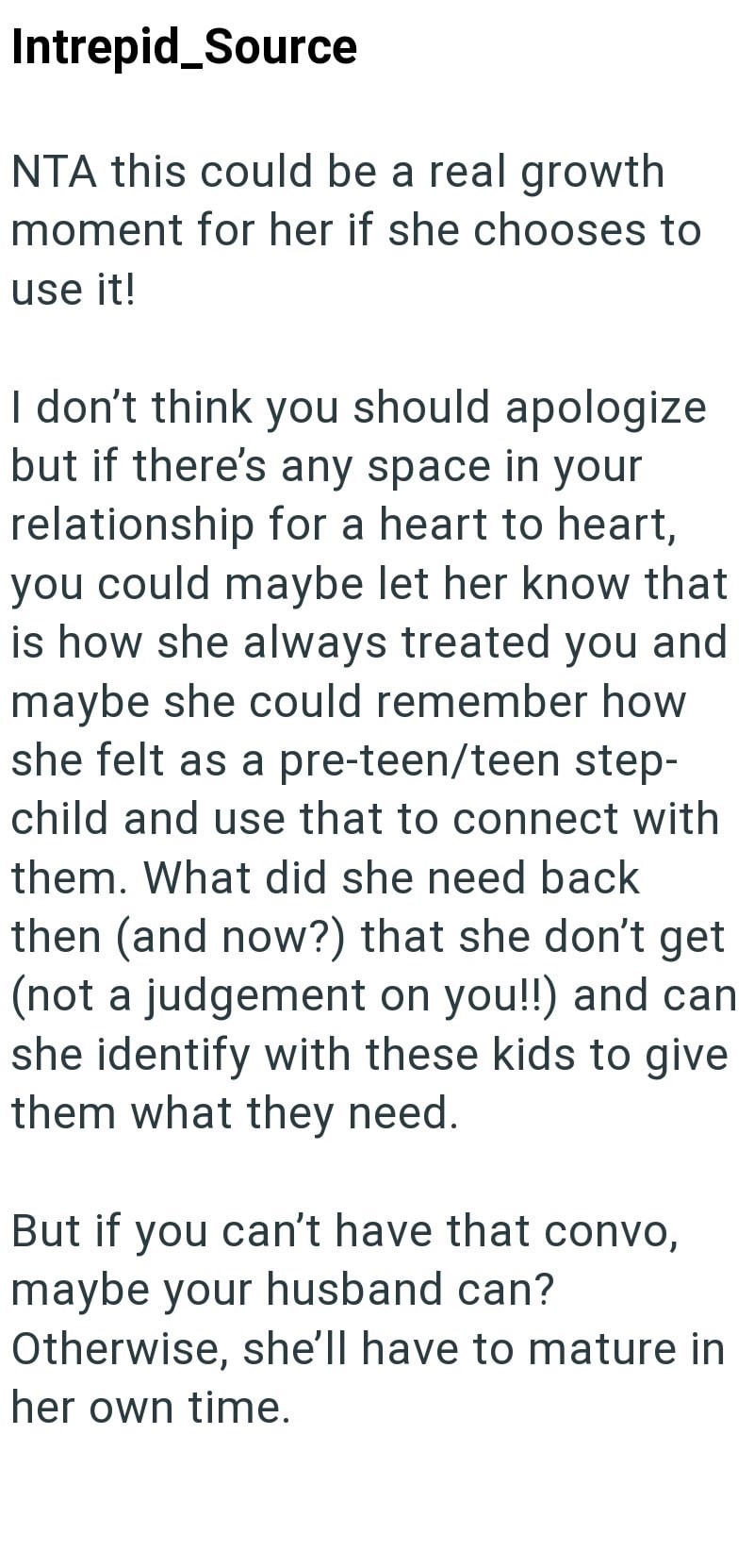 Intrepid_Source NTA this could be a real growth moment for her if she chooses to use it! I don't think you should apologize but if there's any space in your relationship for a heart to heart, you could maybe let her know that is how she always treated you and maybe she could remember how she felt as a pre-teen/teen step- child and use that to connect with them. What did she need back then (and now?) that she don't get (not a judgement on you!!) and can she identify with these kids to give them w