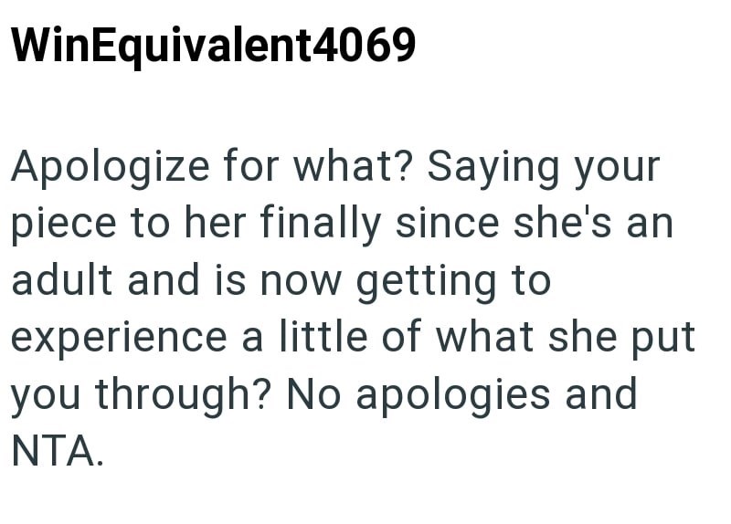 WinEquivalent4069 Apologize for what? Saying your piece to her finally since she's an adult and is now getting to experience a little of what she put you through? No apologies and NTA.