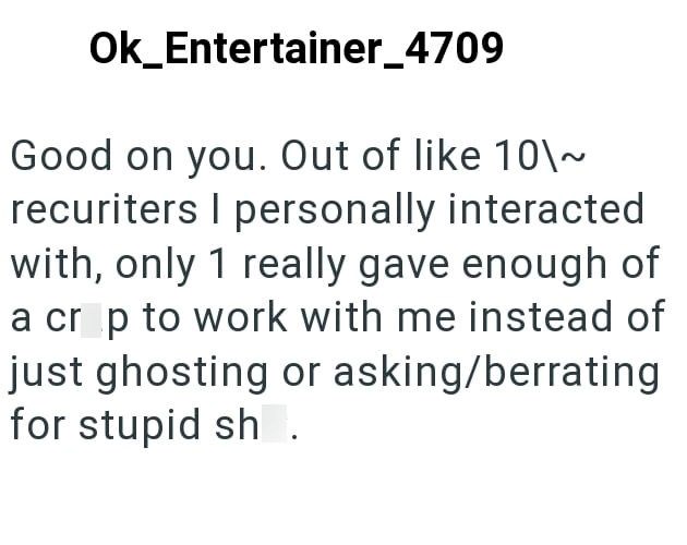 Ok_Entertainer_4709 Good on you. Out of like 10\~ recuriters I personally interacted with, only 1 really gave enough of a crop to work with me instead of just ghosting or asking/berrating for stupid sh.