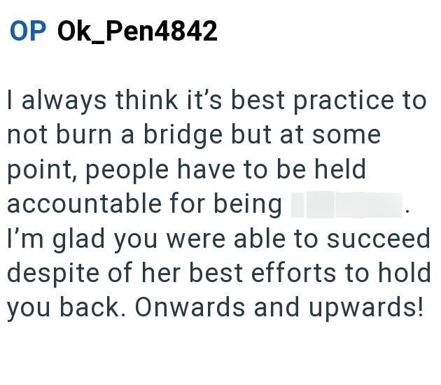 OP OK_Pen4842 I always think it's best practice to not burn a bridge but at some point, people have to be held accountable for being I'm glad you were able to succeed despite of her best efforts to hold you back. Onwards and upwards!