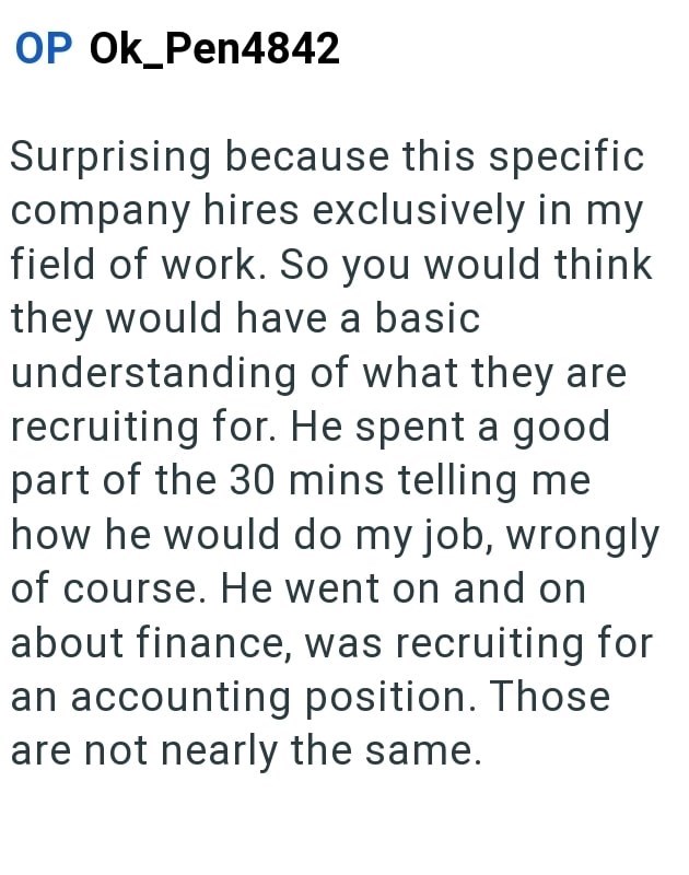 OP OK_Pen4842 Surprising because this specific company hires exclusively in my field of work. So you would think they would have a basic understanding of what they are recruiting for. He spent a good part of the 30 mins telling me how he would do my job, wrongly of course. He went on and on about finance, was recruiting for an accounting position. Those are not nearly the same.