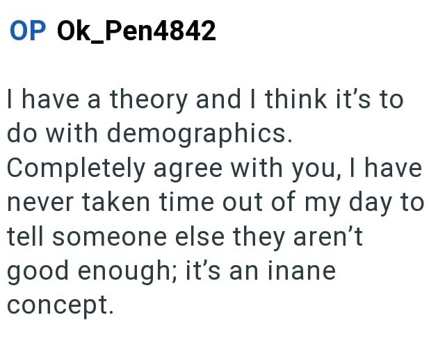 OP OK_Pen4842 I have a theory and I think it's to do with demographics. Completely agree with you, I have never taken time out of my day to tell someone else they aren't good enough; it's an inane concept.