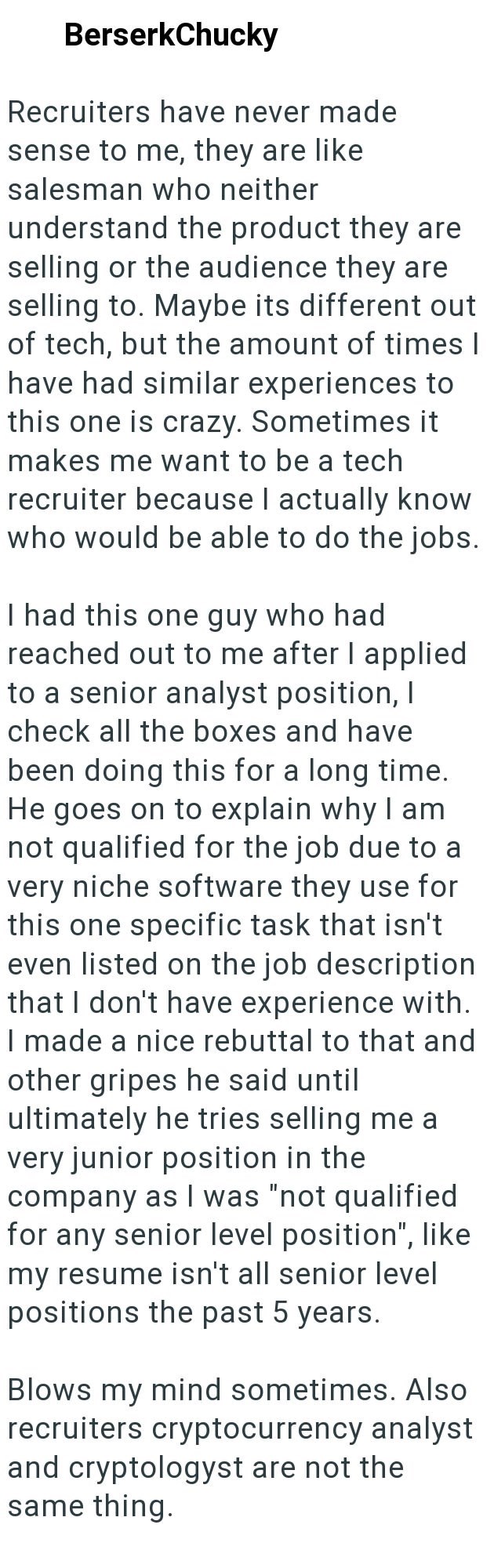 BerserkChucky Recruiters have never made sense to me, they are like salesman who neither understand the product they are selling or the audience they are selling to. Maybe its different out of tech, but the amount of times I have had similar experiences to this one is crazy. Sometimes it makes me want to be a tech recruiter because I actually know who would be able to do the jobs. I had this one guy who had reached out to me after I applied to a senior analyst position, I check all the boxes and