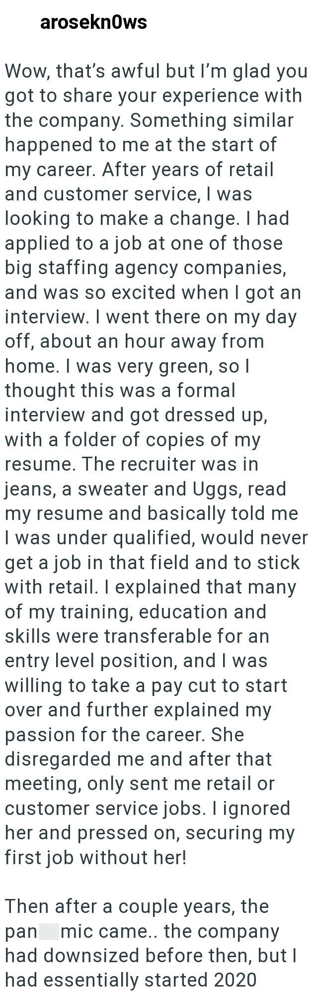 aroseknows Wow, that's awful but I'm glad you got to share your experience with the company. Something similar happened to me at the start of my career. After years of retail and customer service, I was looking to make a change. I had applied to a job at one of those big staffing agency companies, and was so excited when I got an interview. I went there on my day off, about an hour away from home. I was very green, so I thought this was a formal interview and got dressed up, with a folder of cop