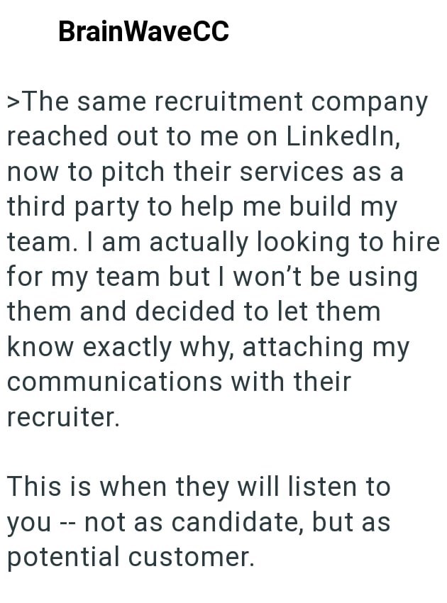 BrainWaveCC >The same recruitment company reached out to me on LinkedIn, now to pitch their services as a third party to help me build my team. I am actually looking to hire for my team but I won't be using them and decided to let them know exactly why, attaching my communications with their recruiter. This is when they will listen to you -- not as candidate, but as potential customer.