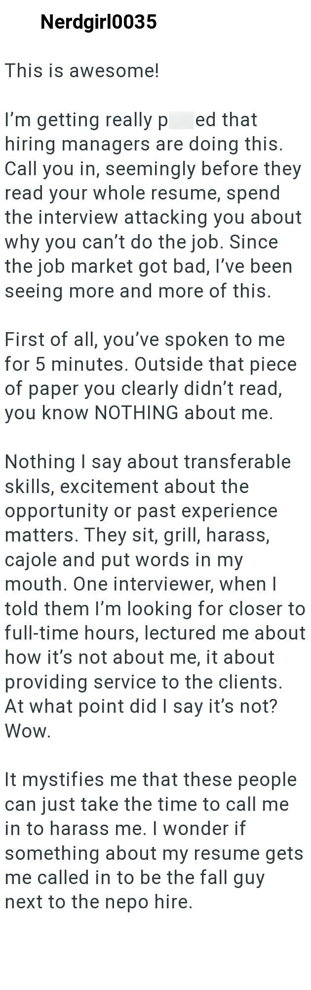 Nerdgirl0035 This is awesome! I'm getting really p ed that hiring managers are doing this. Call you in, seemingly before they read your whole resume, spend the interview attacking you about why you can't do the job. Since the job market got bad, I've been seeing more and more of this. First of all, you've spoken to me for 5 minutes. Outside that piece of paper you clearly didn't read, you know NOTHING about me. Nothing I say about transferable skills, excitement about the opportunity or past exp