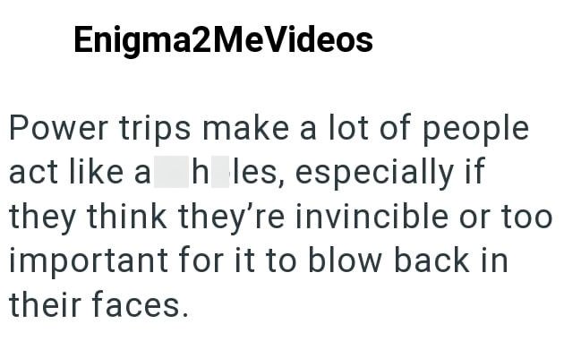 Enigma2MeVideos Power trips make a lot of people act like a h les, especially if they think they're invincible or too important for it to blow back in their faces.