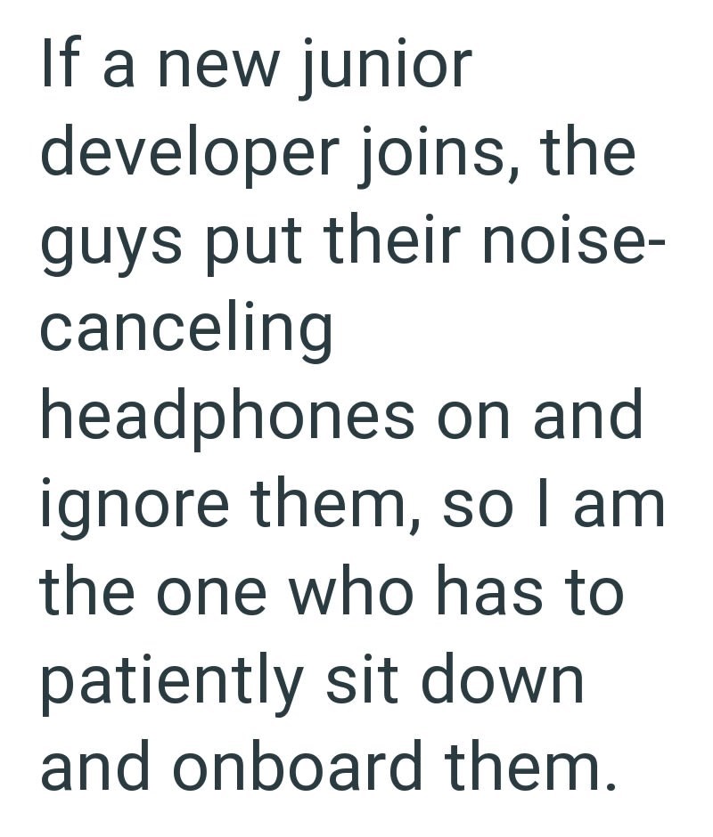If a new junior developer joins, the guys put their noise- canceling headphones on and ignore them, so I am the one who has to patiently sit down and onboard them.