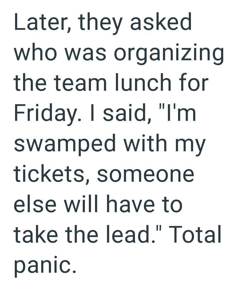 Later, they asked who was organizing the team lunch for Friday. I said, "I'm swamped with my tickets, someone else will have to take the lead." Total panic.