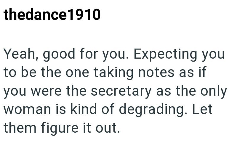 thedance1910 Yeah, good for you. Expecting you to be the one taking notes as if you were the secretary as the only woman is kind of degrading. Let them figure it out.