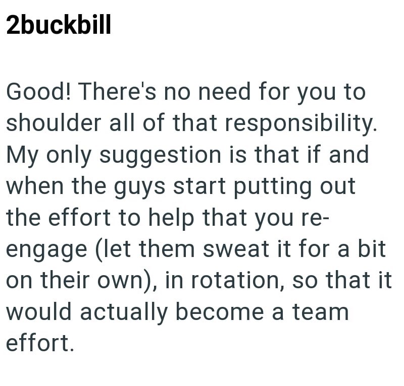2buckbill Good! There's no need for you to shoulder all of that responsibility. My only suggestion is that if and when the guys start putting out the effort to help that you re- engage (let them sweat it for a bit on their own), in rotation, so that it would actually become a team effort.