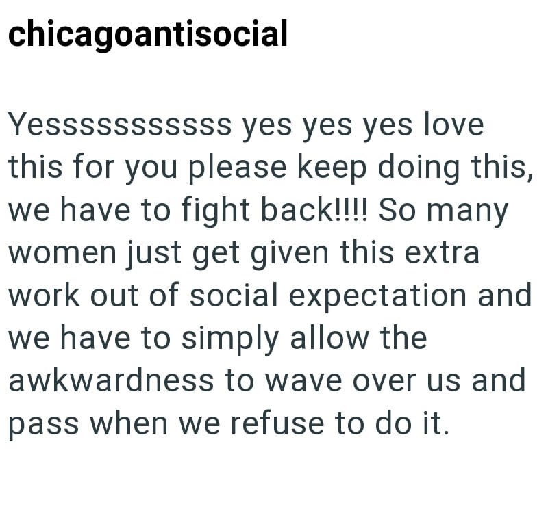 chicagoantisocial Yesssssssssss yes yes yes love this for you please keep doing this, we have to fight back!!!! So many women just get given this extra work out of social expectation and we have to simply allow the awkwardness to wave over us and pass when we refuse to do it.