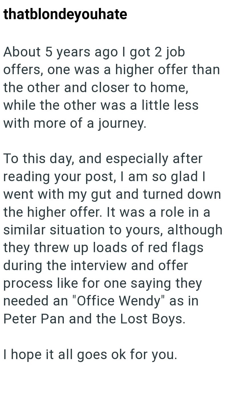 thatblondeyouhate About 5 years ago I got 2 job offers, one was a higher offer than the other and closer to home, while the other was a little less with more of a journey. To this day, and especially after reading your post, I am so glad I went with my gut and turned down the higher offer. It was a role in a similar situation to yours, although they threw up loads of red flags during the interview and offer process like for one saying they needed an "Office Wendy" as in Peter Pan and the Lost Bo