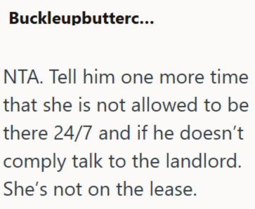 Buckleupbutterc... NTA. Tell him one more time that she is not allowed to be there 24/7 and if he doesn't comply talk to the landlord. She's not on the lease.