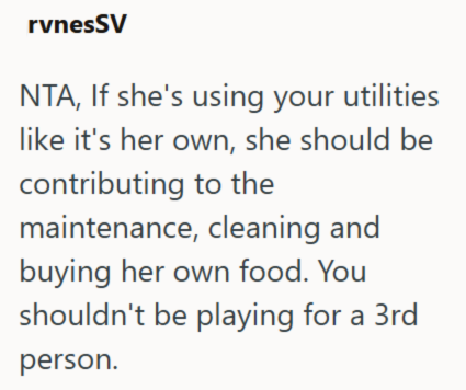 rvnesSV NTA, If she's using your utilities like it's her own, she should be contributing to the maintenance, cleaning and buying her own food. You shouldn't be playing for a 3rd person.